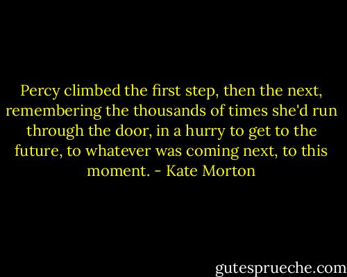 Percy climbed the first step, then the next, remembering the thousands of times she'd run through the door, in a hurry to get to the future, to whatever was coming next, to this moment. - Kate Morton