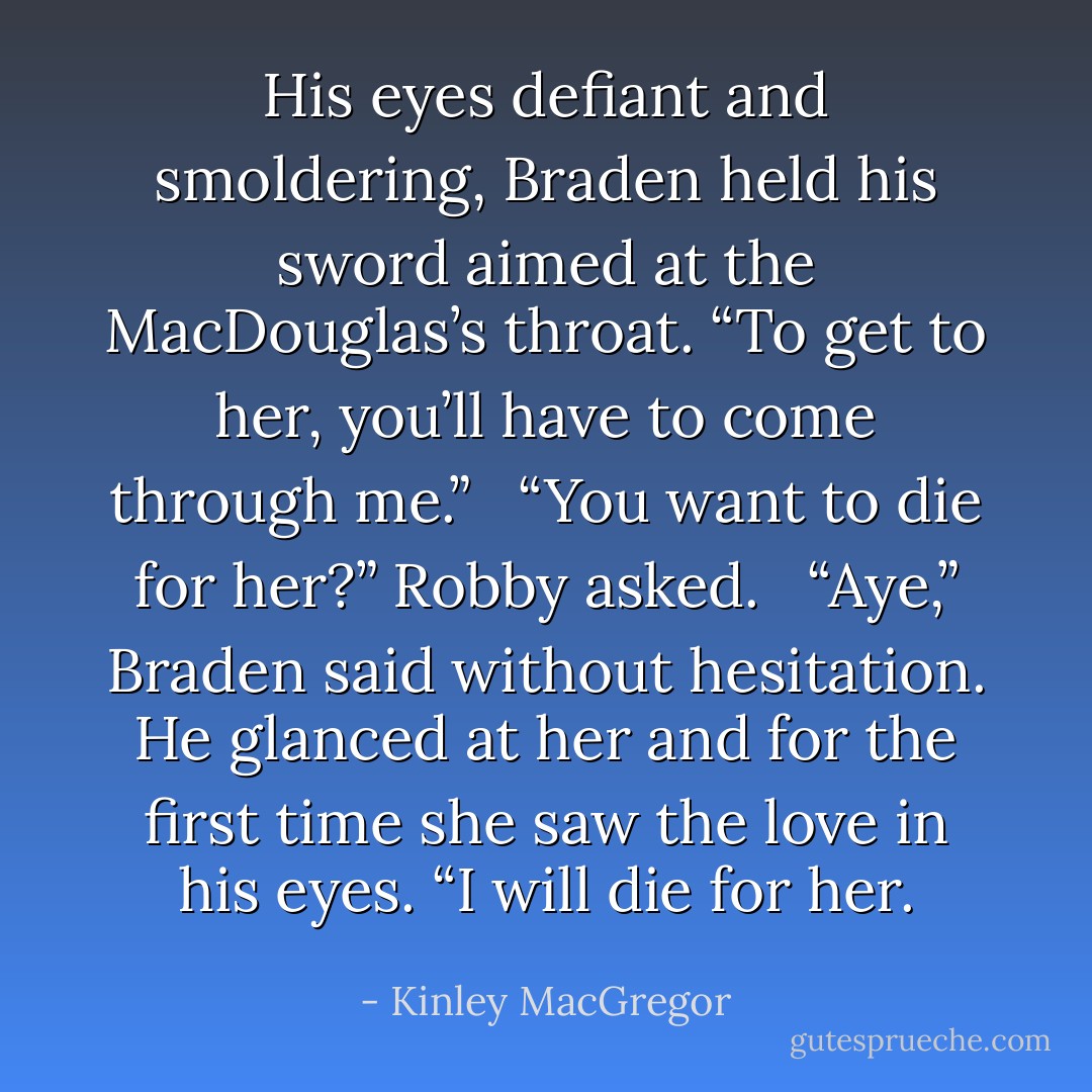 His eyes defiant and smoldering, Braden held his sword aimed at the MacDouglas’s throat. “To get to her, you’ll have to come through me.”<br /><br /> “You want to die for her?” Robby asked.<br /><br /> “Aye,” Braden said without hesitation. He glanced at her and for the first time she saw the love in his eyes. “I will die for her. - Kinley MacGregor