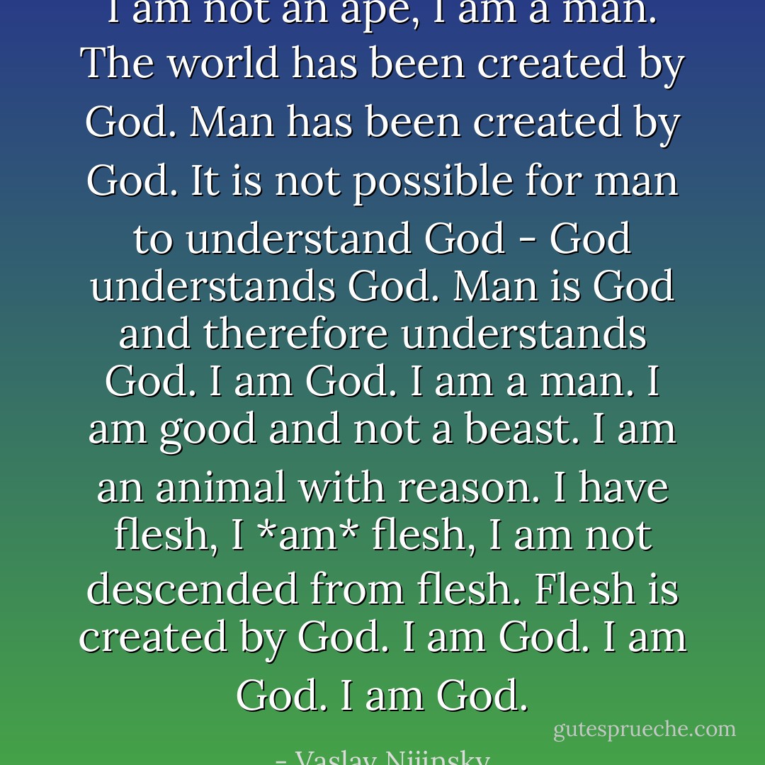 I am not an ape, I am a man. The world has been created by God. Man has been created by God. It is not possible for man to understand God - God understands God. Man is God and therefore understands God. I am God. I am a man. I am good and not a beast. I am an animal with reason. I have flesh, I *am* flesh, I am not descended from flesh. Flesh is created by God. I am God. I am God. I am God. - Vaslav Nijinsky