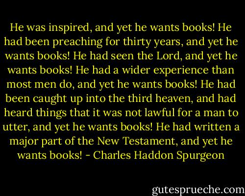 He was inspired, and yet he wants books!<br />He had been preaching for thirty years, and yet he wants books!<br />He had seen the Lord, and yet he wants books!<br />He had a wider experience than most men do, and yet he wants books!<br />He had been caught up into the third heaven, and had heard things that it was not lawful for a man to utter, and yet he wants books!<br />He had written a major part of the New Testament, and yet he wants books! - Charles Haddon Spurgeon