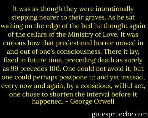 It was as though they were intentionally stepping nearer to their graves. As he sat waiting on the edge of the bed he thought again of the cellars of the Ministry of Love. It was curious how that predestined horror moved in and out of one's consciousness. There it lay, fixed in future time, preceding death as surely as 99 precedes 100. One could not avoid it, but one could perhaps postpone it: and yet instead, every now and again, by a conscious, willful act, one chose to shorten the interval before it happened. - George Orwell