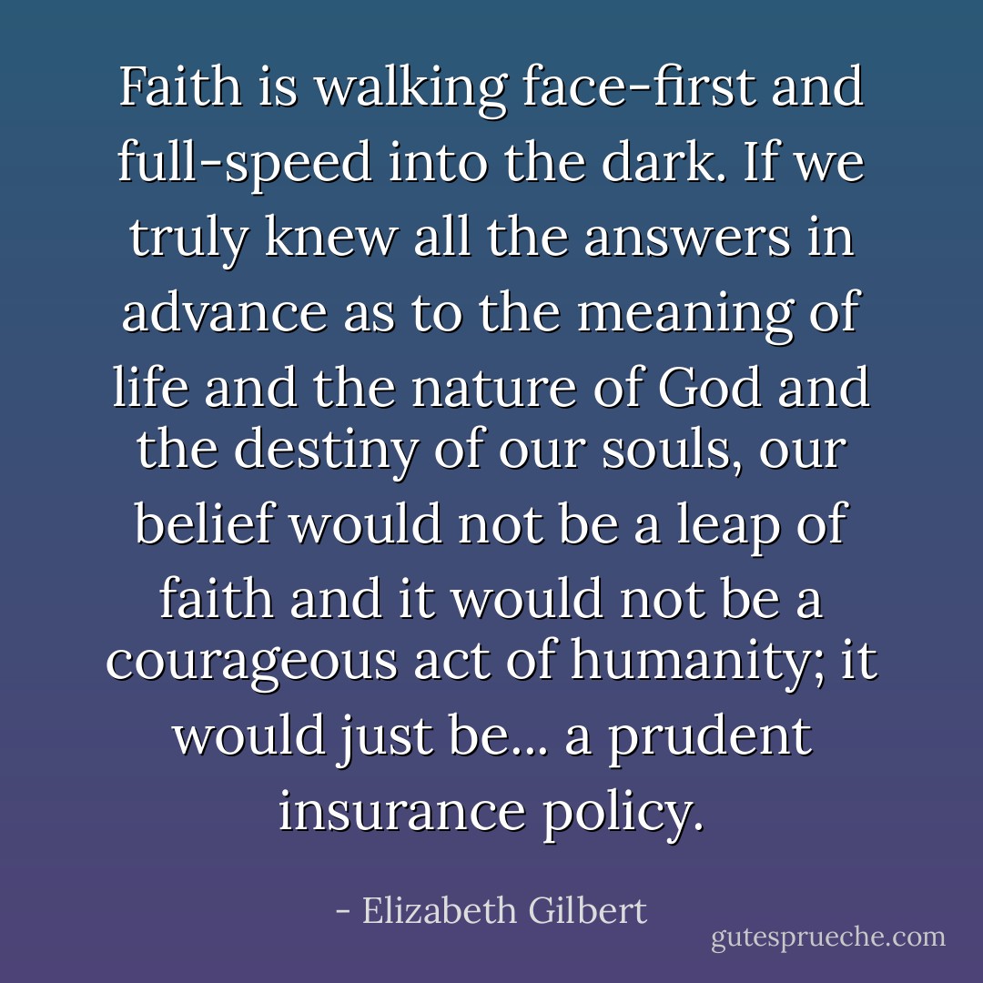 Faith is walking face-first and full-speed into the dark. If we truly knew all the answers in advance as to the meaning of life and the nature of God and the destiny of our souls, our belief would not be a leap of faith and it would not be a courageous act of humanity; it would just be... a prudent insurance policy. - Elizabeth Gilbert