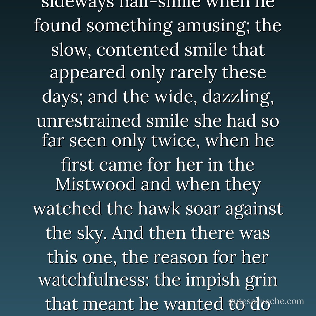 She had learned to pay attention to the variations in Rokan's smiles. There was the sideways half-smile when he found something amusing; the slow, contented smile that appeared only rarely these days; and the wide, dazzling, unrestrained smile she had so far seen only twice, when he first came for her in the Mistwood and when they watched the hawk soar against the sky. And then there was this one, the reason for her watchfulness: the impish grin that meant he wanted to do something he knew was stupid and was going to do it anyhow. - Leah Cypess