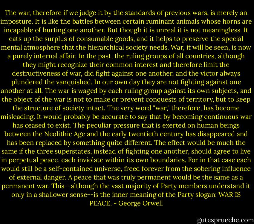 The war, therefore if we judge it by the standards of previous wars, is merely an imposture. It is like the battles between certain ruminant animals whose horns are incapable of hurting one another. But though it is unreal it is not meaningless. It eats up the surplus of consumable goods, and it helps to preserve the special mental atmosphere that the hierarchical society needs. War, it will be seen, is now a purely internal affair. In the past, the ruling groups of all countries, although they might recognize their common interest and therefore limit the destructiveness of war, did fight against one another, and the victor always plundered the vanquished. In our own day they are not fighting against one another at all. The war is waged by each ruling group against its own subjects, and the object of the war is not to make or prevent conquests of territory, but to keep the structure of society intact. The very word "war," therefore, has become misleading. It would probably be accurate to say that by becoming continuous war has ceased to exist. The peculiar pressure that is exerted on human beings between the Neolithic Age and the early twentieth century has disappeared and has been replaced by something quite different. The effect would be much the same if the three superstates, instead of fighting one another, should agree to live in perpetual peace, each inviolate within its own boundaries. For in that case each would still be a self-contained universe, freed forever from the sobering influence of external danger. A peace that was truly permanent would be the same as a permanent war. This--although the vast majority of Party members understand it only in a shallower sense--is the inner meaning of the Party slogan: WAR IS PEACE. - George Orwell