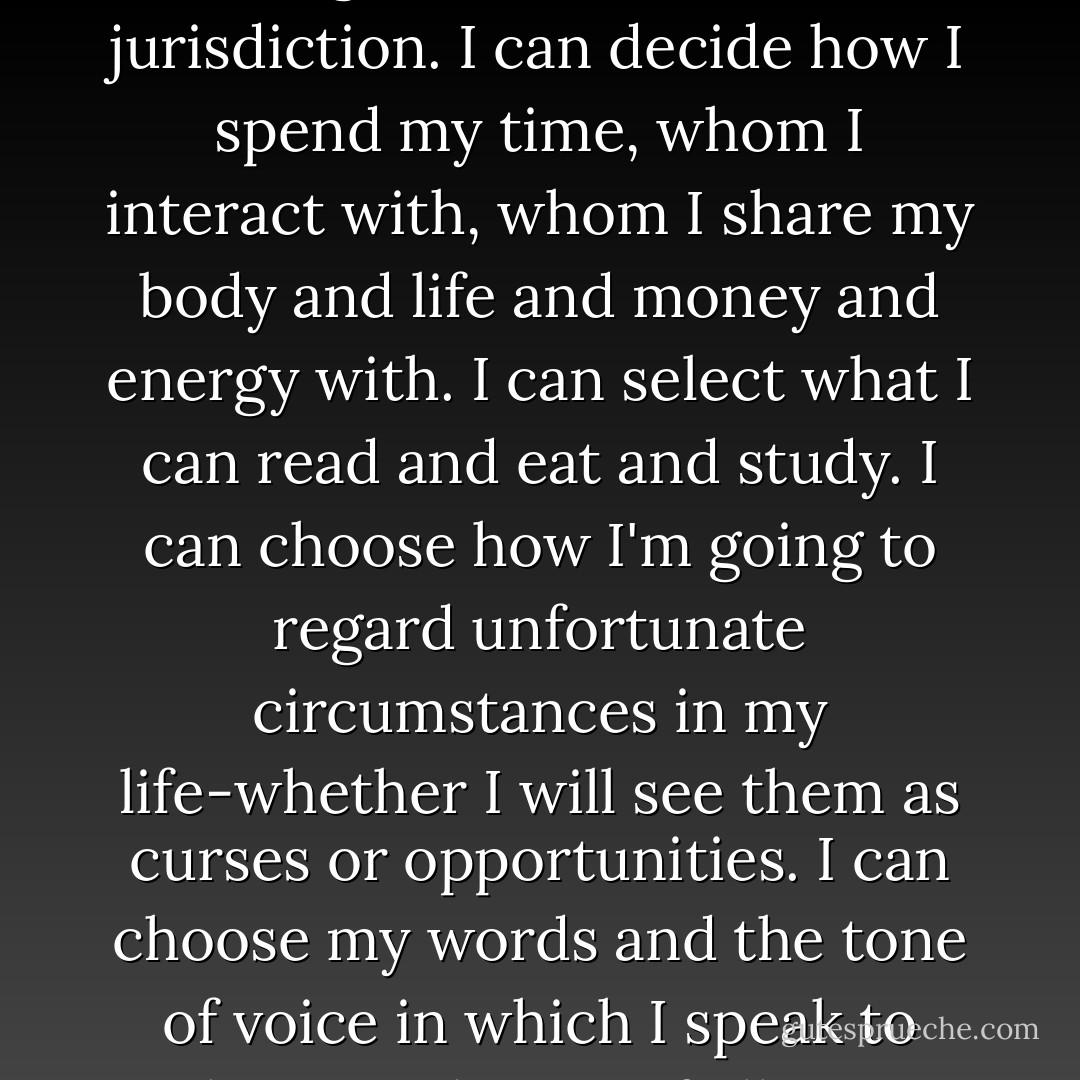 There is so much about my fate that I cannot control, but other things do fall under the jurisdiction. I can decide how I spend my time, whom I interact with, whom I share my body and life and money and energy with. I can select what I can read and eat and study. I can choose how I'm going to regard unfortunate circumstances in my life-whether I will see them as curses or opportunities. I can choose my words and the tone of voice in which I speak to others. And most of all, I can choose my thoughts. - Elizabeth Gilbert