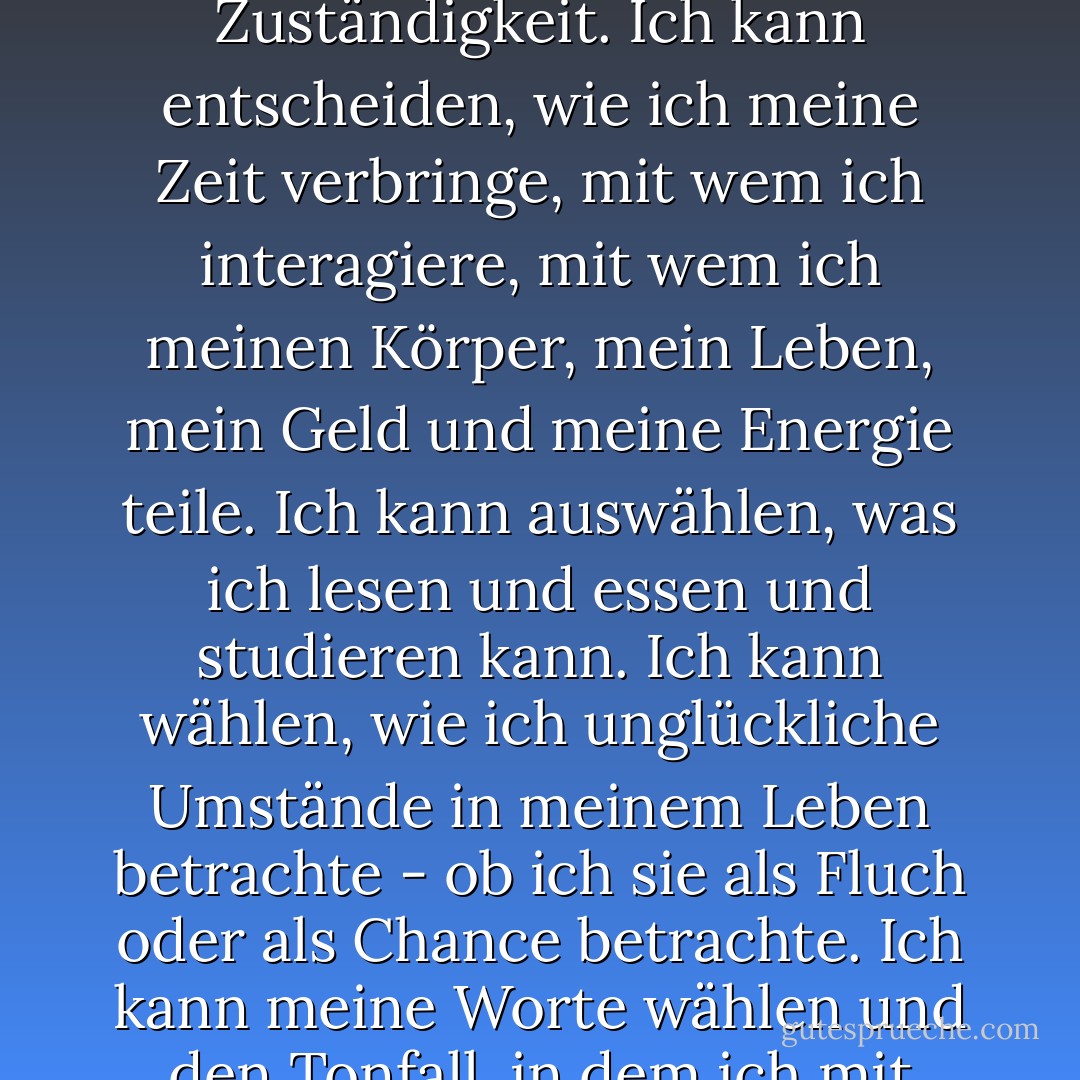 Es gibt so vieles an meinem Schicksal, das ich nicht kontrollieren kann, aber andere Dinge fallen in meine Zuständigkeit. Ich kann entscheiden, wie ich meine Zeit verbringe, mit wem ich interagiere, mit wem ich meinen Körper, mein Leben, mein Geld und meine Energie teile. Ich kann auswählen, was ich lesen und essen und studieren kann. Ich kann wählen, wie ich unglückliche Umstände in meinem Leben betrachte - ob ich sie als Fluch oder als Chance betrachte. Ich kann meine Worte wählen und den Tonfall, in dem ich mit anderen spreche. Und vor allem kann ich meine Gedanken wählen. - Elizabeth Gilbert<