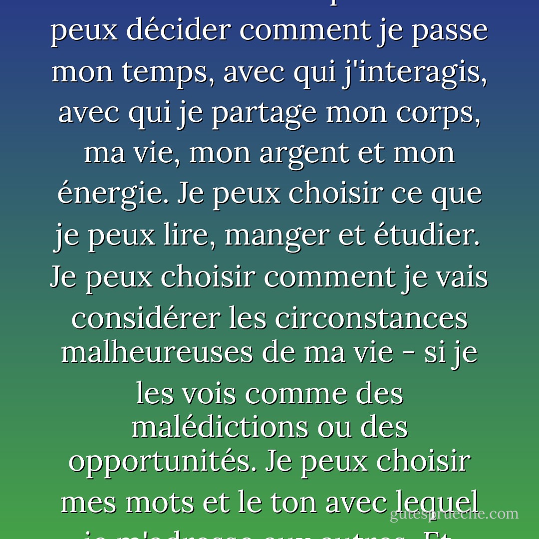 Il y a tant de choses sur mon destin que je ne peux pas contrôler, mais d'autres choses relèvent de ma compétence. Je peux décider comment je passe mon temps, avec qui j'interagis, avec qui je partage mon corps, ma vie, mon argent et mon énergie. Je peux choisir ce que je peux lire, manger et étudier. Je peux choisir comment je vais considérer les circonstances malheureuses de ma vie - si je les vois comme des malédictions ou des opportunités. Je peux choisir mes mots et le ton avec lequel je m'adresse aux autres. Et surtout, je peux choisir mes pensées. - Elizabeth Gilbert