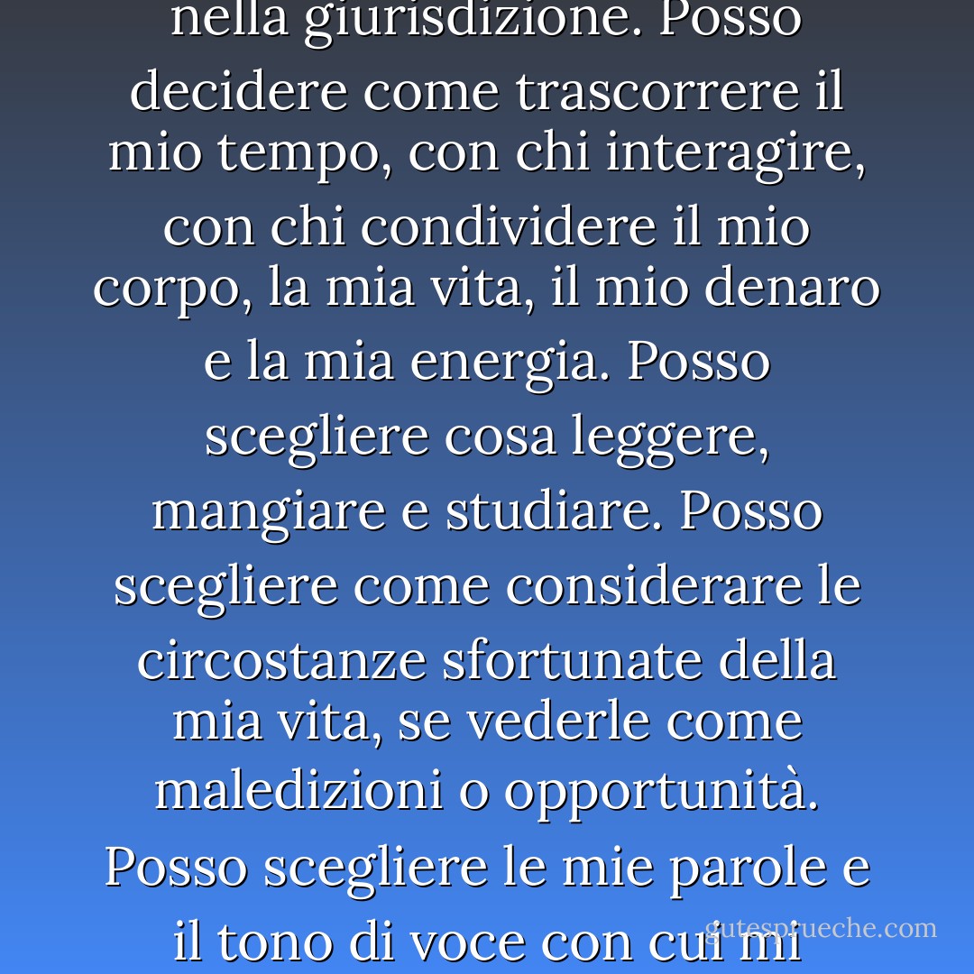 Ci sono tante cose del mio destino che non posso controllare, ma altre rientrano nella giurisdizione. Posso decidere come trascorrere il mio tempo, con chi interagire, con chi condividere il mio corpo, la mia vita, il mio denaro e la mia energia. Posso scegliere cosa leggere, mangiare e studiare. Posso scegliere come considerare le circostanze sfortunate della mia vita, se vederle come maledizioni o opportunità. Posso scegliere le mie parole e il tono di voce con cui mi rivolgo agli altri. E soprattutto posso scegliere i miei pensieri. - Elizabeth Gilbert