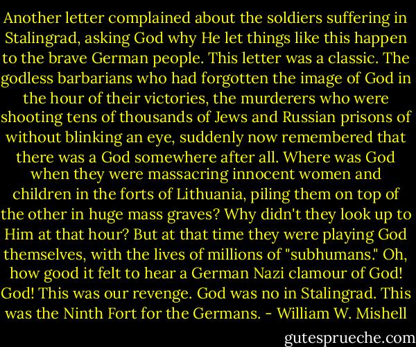 Another letter complained about the soldiers suffering in Stalingrad, asking God why He let things like this happen to the brave German people. This letter was a classic. The godless barbarians who had forgotten the image of God in the hour of their victories, the murderers who were shooting tens of thousands of Jews and Russian prisons of without blinking an eye, suddenly now remembered that there was a God somewhere after all. Where was God when they were massacring innocent women and children in the forts of Lithuania, piling them on top of the other in huge mass graves? Why didn't they look up to Him at that hour? But at that time they were playing God themselves, with the lives of millions of "subhumans." Oh, how good it felt to hear a German Nazi clamour of God! God! This was our revenge. God was no in Stalingrad. This was the Ninth Fort for the Germans. - William W. Mishell