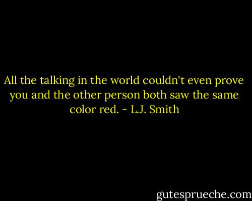 All the talking in the world couldn't even prove you and the other person both saw the same color red. - L.J. Smith