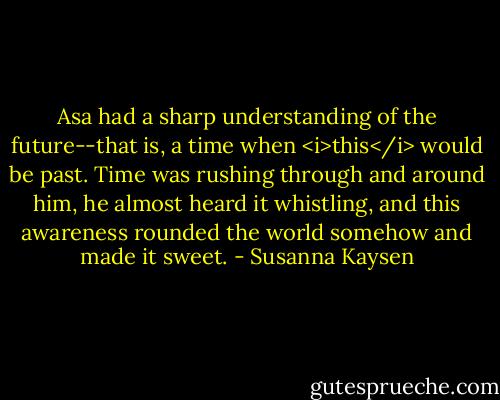 Asa had a sharp understanding of the future--that is, a time when <i>this</i> would be past. Time was rushing through and around him, he almost heard it whistling, and this awareness rounded the world somehow and made it sweet. - Susanna Kaysen