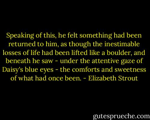 Speaking of this, he felt something had been returned to him, as though the inestimable losses of life had been lifted like a boulder, and beneath he saw - under the attentive gaze of Daisy's blue eyes - the comforts and sweetness of what had once been. - Elizabeth Strout
