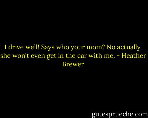 I drive well!<br />Says who your mom?<br />No actually, she won't even get in the car with me. - Heather Brewer