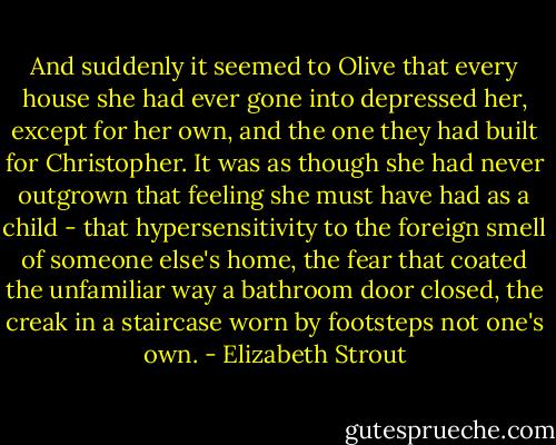 And suddenly it seemed to Olive that every house she had ever gone into depressed her, except for her own, and the one they had built for Christopher. It was as though she had never outgrown that feeling she must have had as a child - that hypersensitivity to the foreign smell of someone else's home, the fear that coated the unfamiliar way a bathroom door closed, the creak in a staircase worn by footsteps not one's own. - Elizabeth Strout