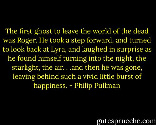 The first ghost to leave the world of the dead was Roger. He took a step forward, and turned to look back at Lyra, and laughed in surprise as he found himself turning into the night, the starlight, the air. . .and then he was gone, leaving behind such a vivid little burst of happiness. - Philip Pullman