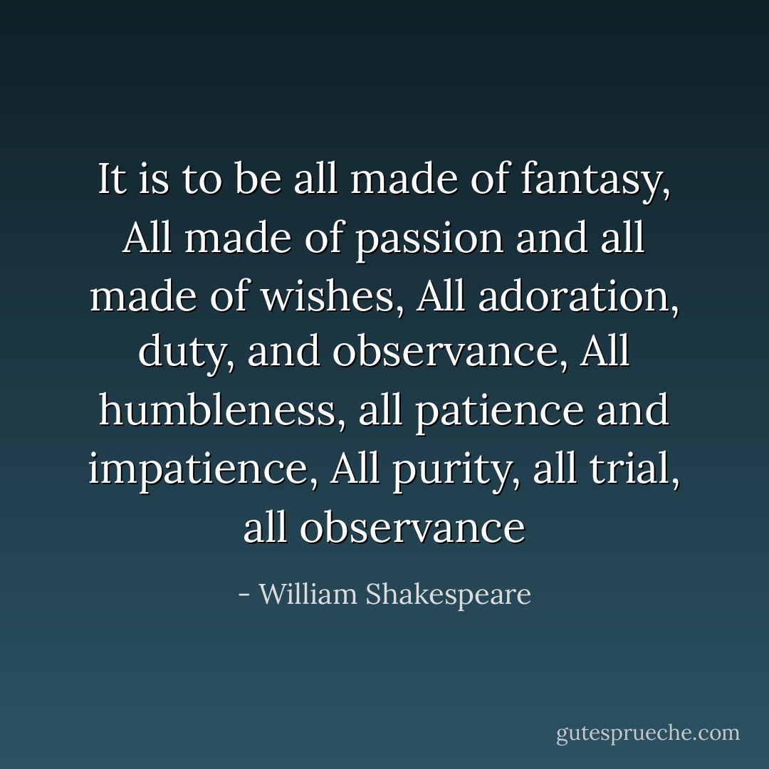 It is to be all made of fantasy, All made of passion and all made of wishes, All adoration, duty, and observance, All humbleness, all patience and impatience, All purity, all trial, all observance - William Shakespeare