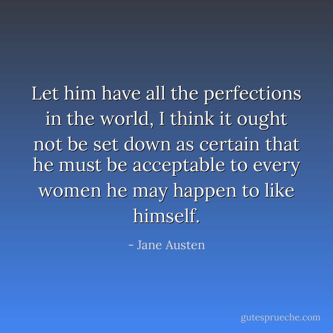 Let him have all the perfections in the world, I think it ought not be set down as certain that he must be acceptable to every women he may happen to like himself. - Jane Austen