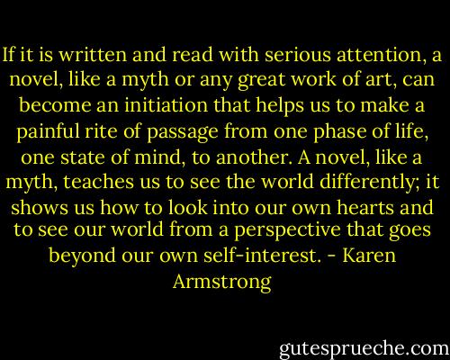 If it is written and read with serious attention, a novel, like a myth or any great work of art, can become an initiation that helps us to make a painful rite of passage from one phase of life, one state of mind, to another. A novel, like a myth, teaches us to see the world differently; it shows us how to look into our own hearts and to see our world from a perspective that goes beyond our own self-interest. - Karen Armstrong