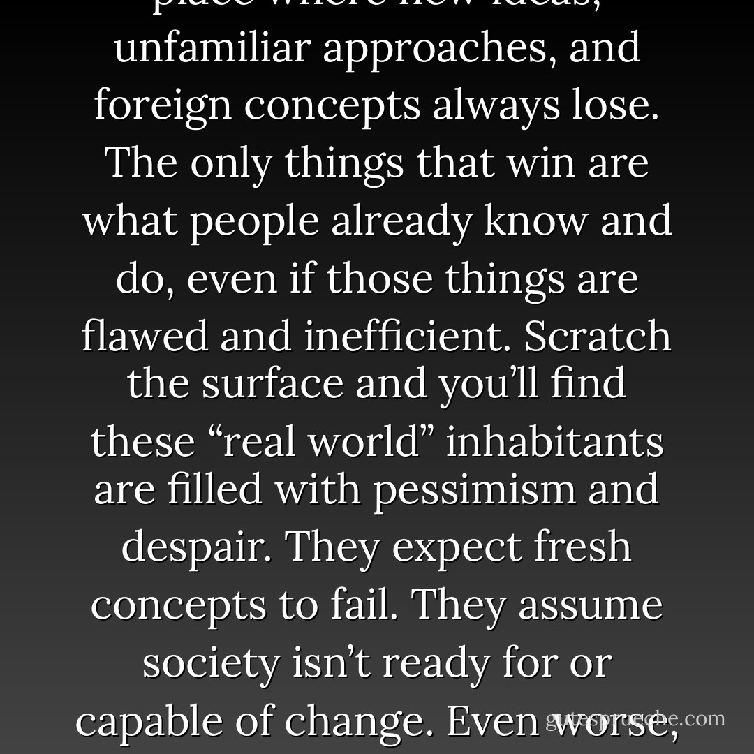 Ignore the real world<br />“That would never work in the real world.” You hear it all the time when you tell people about a fresh idea.<br />This real world sounds like an awfully depressing place to live. It’s a place where new ideas, unfamiliar approaches, and foreign concepts always<br />lose. The only things that win are what people already know and do, even if those things are flawed and inefficient.<br />Scratch the surface and you’ll find these “real world” inhabitants are filled with pessimism and despair. They expect fresh concepts to fail. They<br />assume society isn’t ready for or capable of change.<br />Even worse, they want to drag others down into their tomb. If you’re hopeful and ambitious, they’ll try to convince you your ideas are impossible.<br />They’ll say you’re wasting your time. - David Heinemeier Hansson