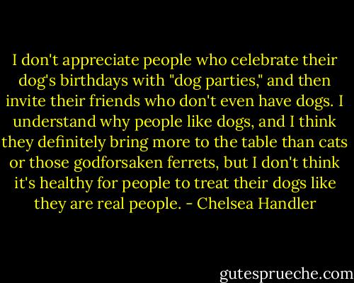 I don't appreciate people who celebrate their dog's birthdays with "dog parties," and then invite their friends who don't even have dogs. I understand why people like dogs, and I think they definitely bring more to the table than cats or those godforsaken ferrets, but I don't think it's healthy for people to treat their dogs like they are real people. - Chelsea Handler