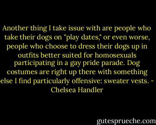 Another thing I take issue with are people who take their dogs on "play dates," or even worse, people who choose to dress their dogs up in outfits better suited for homosexuals participating in a gay pride parade. Dog costumes are right up there with something else I find particularly offensive: sweater vests. - Chelsea Handler
