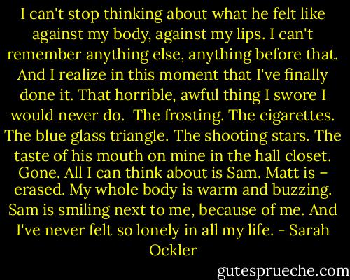I can't stop thinking about what he felt like against my body, against my lips. I can't remember anything else, anything before that. And I realize in this moment that I've finally done it. That horrible, awful thing I swore I would never do.<br /><br />The frosting. The cigarettes. The blue glass triangle. The shooting stars. The taste of his mouth on mine in the hall closet. Gone. All I can think about is Sam. Matt is – erased. My whole body is warm and buzzing. Sam is smiling next to me, because of me. And I've never felt so lonely in all my life. - Sarah Ockler