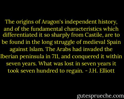 The origins of Aragon's independent history, and of the fundamental characteristics which differentiated it so sharply from Castile, are to be found in the long struggle of medieval Spain against Islam. The Arabs had invaded the Iberian peninsula in 711, and conquered it within seven years. What was lost in seven years it took seven hundred to regain. - J.H. Elliott