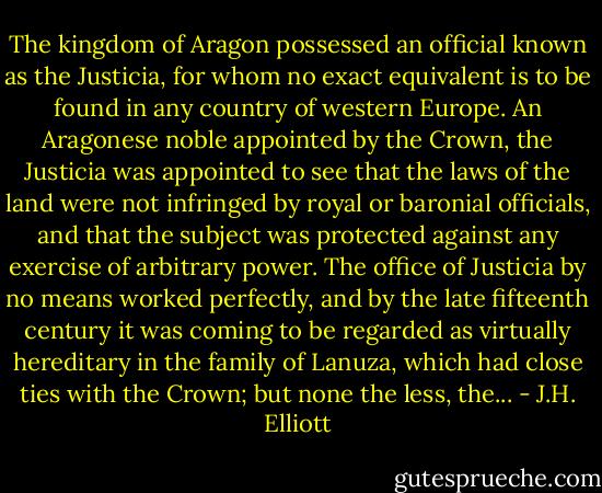 The kingdom of Aragon possessed an official known as the Justicia, for whom no exact equivalent is to be found in any country of western Europe. An Aragonese noble appointed by the Crown, the Justicia was appointed to see that the laws of the land were not infringed by royal or baronial officials, and that the subject was protected against any exercise of arbitrary power. The office of Justicia by no means worked perfectly, and by the late fifteenth century it was coming to be regarded as virtually hereditary in the family of Lanuza, which had close ties with the Crown; but none the less, the... - J.H. Elliott
