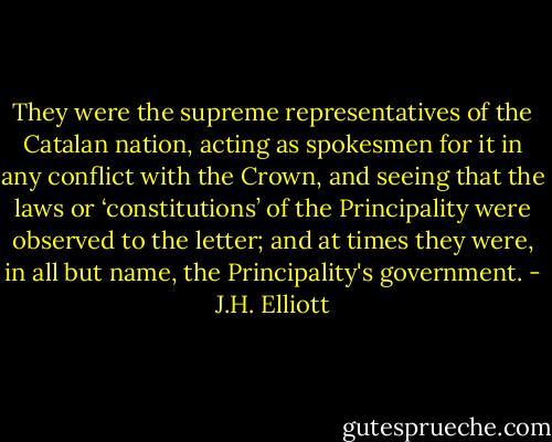 They were the supreme representatives of the Catalan nation, acting as spokesmen for it in any conflict with the Crown, and seeing that the laws or ‘constitutions’ of the Principality were observed to the letter; and at times they were, in all but name, the Principality's government. - J.H. Elliott