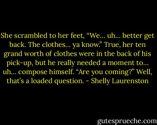 She scrambled to her feet, “We… uh… better get back. The clothes… ya know.”<br />True, her ten grand worth of clothes were in the back of his pick-up, but he really needed a moment to… uh… compose himself.<br />“Are you coming?”<br />Well, that’s a loaded question. - Shelly Laurenston