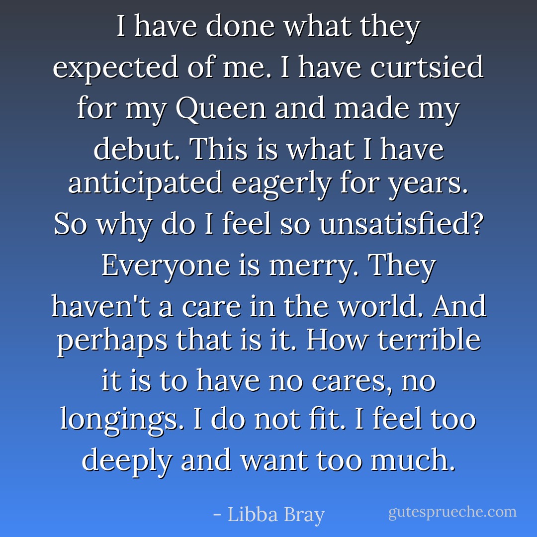 I have done what they expected of me. I have curtsied for my Queen and made my debut. This is what I have anticipated eagerly for years. So why do I feel so unsatisfied? Everyone is merry. They haven't a care in the world. And perhaps that is it. How terrible it is to have no cares, no longings. I do not fit. I feel too deeply and want too much. - Libba Bray