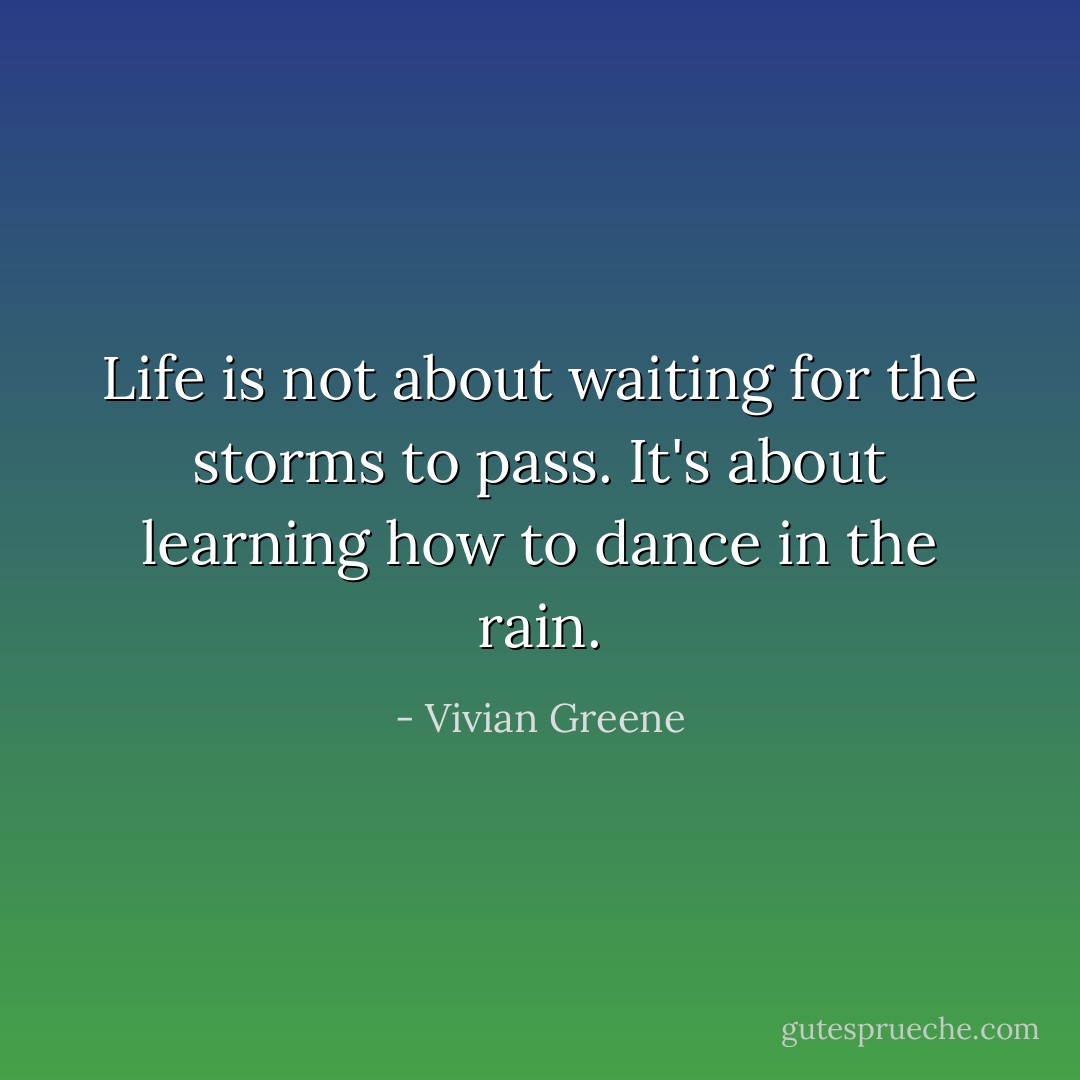 Life is not about waiting for the storms to pass. It's about learning how to dance in the rain. - Vivian Greene