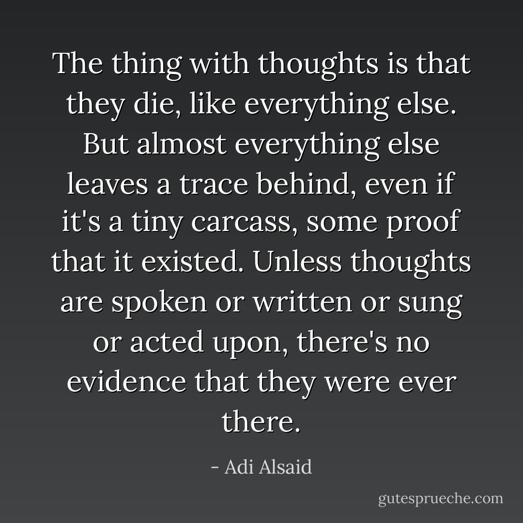The thing with thoughts is that they die, like everything else. But almost everything else leaves a trace behind, even if it's a tiny carcass, some proof that it existed. Unless thoughts are spoken or written or sung or acted upon, there's no evidence that they were ever there. - Adi Alsaid