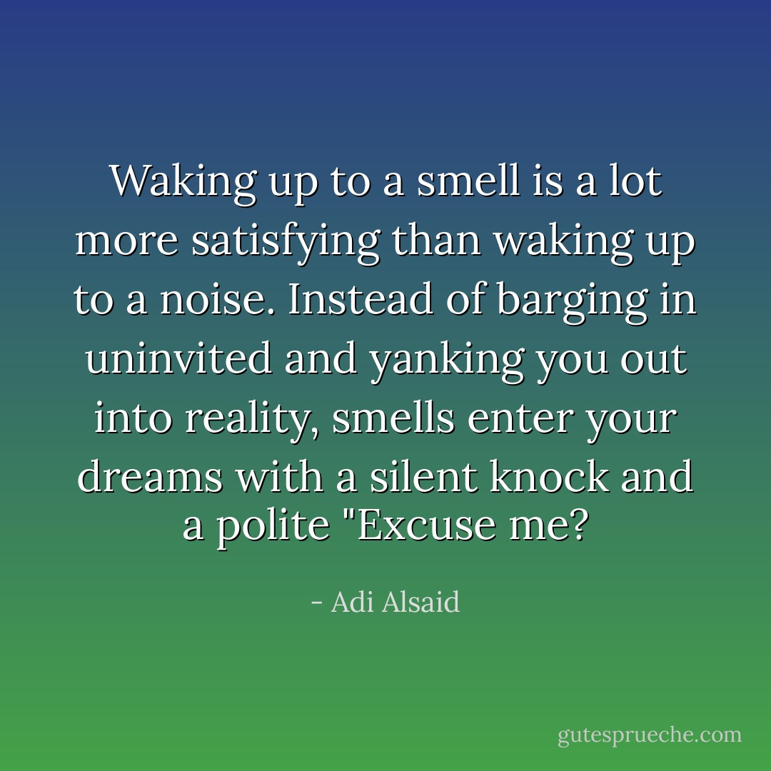 Waking up to a smell is a lot more satisfying than waking up to a noise. Instead of barging in uninvited and yanking you out into reality, smells enter your dreams with a silent knock and a polite "Excuse me? - Adi Alsaid