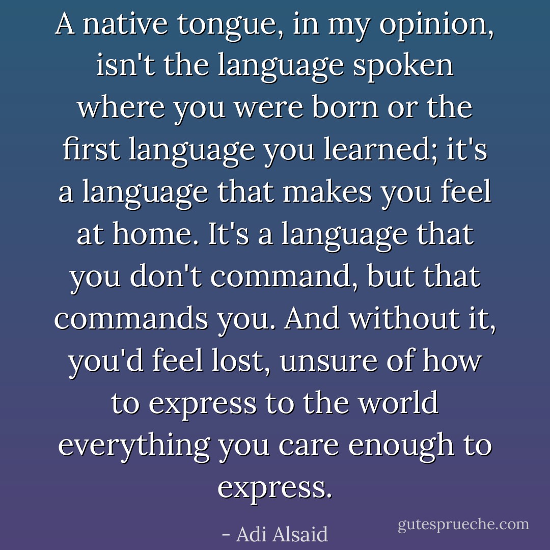 A native tongue, in my opinion, isn't the language spoken where you were born or the first language you learned; it's a language that makes you feel at home. It's a language that you don't command, but that commands you. And without it, you'd feel lost, unsure of how to express to the world everything you care enough to express. - Adi Alsaid
