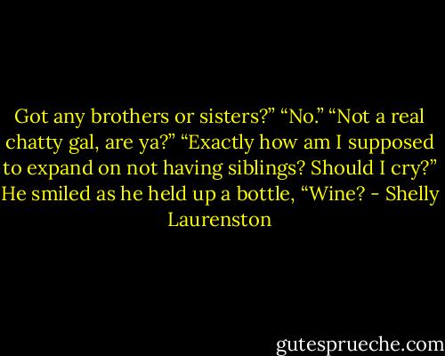 Got any brothers or sisters?”<br />“No.”<br />“Not a real chatty gal, are ya?”<br />“Exactly how am I supposed to expand on not having siblings? Should I cry?”<br />He smiled as he held up a bottle, “Wine? - Shelly Laurenston