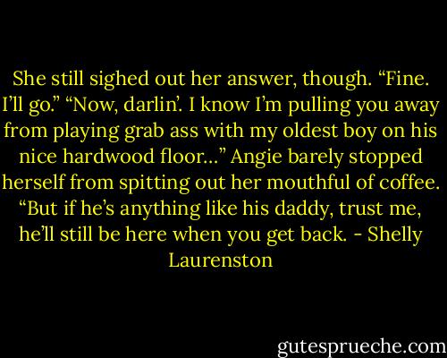 She still sighed out her answer, though. “Fine. I’ll go.”<br />“Now, darlin’. I know I’m pulling you away from playing grab ass with my oldest boy on<br />his nice hardwood floor…” Angie barely stopped herself from spitting out her mouthful<br />of coffee. “But if he’s anything like his daddy, trust me, he’ll still be here when you get<br />back. - Shelly Laurenston