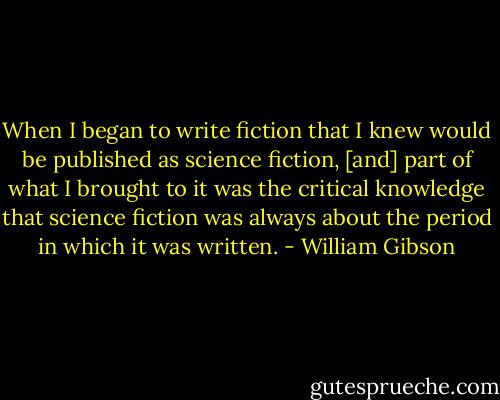 When I began to write fiction that I knew would be published as science fiction, [and] part of what I brought to it was the critical knowledge that science fiction was always about the period in which it was written. - William Gibson