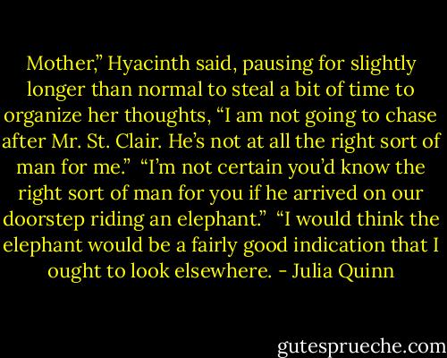 Mother,” Hyacinth said, pausing for slightly longer than normal to steal a bit of time to organize her thoughts, “I am not going to chase after Mr. St. Clair. He’s not at all the right sort of man for me.”<br /><br />“I’m not certain you’d know the right sort of man for you if he arrived on our doorstep riding an elephant.”<br /><br />“I would think the elephant would be a fairly good indication that I ought to look elsewhere. - Julia Quinn