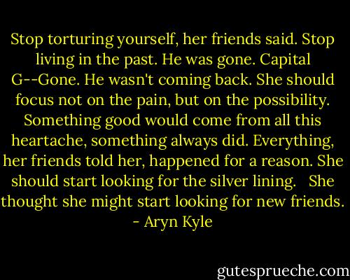 Stop torturing yourself, her friends said. Stop living in the past. He was gone. Capital G--Gone. He wasn't coming back. She should focus not on the pain, but on the possibility. Something good would come from all this heartache, something always did. Everything, her friends told her, happened for a reason. She should start looking for the silver lining. <br /><br />She thought she might start looking for new friends. - Aryn Kyle