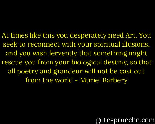 At times like this you desperately need Art. You seek to reconnect with your spiritual illusions, and you wish fervently that something might rescue you from your biological destiny, so that all poetry and grandeur will not be cast out from the world - Muriel Barbery