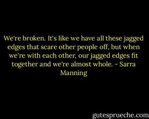We're broken. It's like we have all these jagged edges that scare other people off, but when we're with each other, our jagged edges fit together and we're almost whole. - Sarra Manning