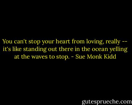 You can't stop your heart from loving, really -- it's like standing out there in the ocean yelling at the waves to stop. - Sue Monk Kidd