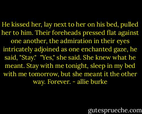 He kissed her, lay next to her on his bed, pulled her to him. Their foreheads pressed flat against one another, the admiration in their eyes intricately adjoined as one enchanted gaze, he said, "Stay."<br /><br />"Yes," she said. She knew what he meant. Stay with me tonight, sleep in my bed with me tomorrow, but she meant it the other way. Forever. - allie burke
