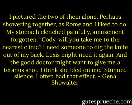 I pictured the two of them alone. Perhaps showering together, as Rome and I liked to do. My stomach clenched painfully, amusement forgotten. “Cody, will you take me to the nearest clinic? I need someone to dig the knife out of my back. Lexis might need it again. And the good doctor might want to give me a tetanus shot. I think she bled on me.” Stunned silence. I often had that effect. - Gena Showalter