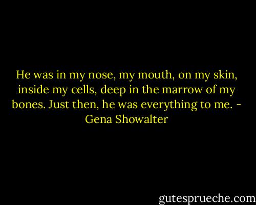 He was in my nose, my mouth, on my skin, inside my cells, deep in the marrow of my bones. Just then, he was everything to me. - Gena Showalter