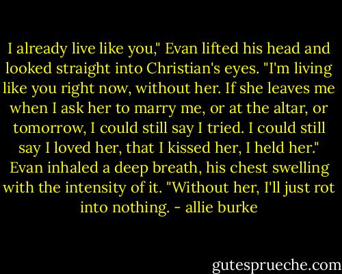 I already live like you," Evan lifted his head and looked straight into Christian's eyes. "I'm living like you right now, without her. If she leaves me when I ask her to marry me, or at the altar, or tomorrow, I could still say I tried. I could still say I loved her, that I kissed her, I held her." Evan inhaled a deep breath, his chest swelling with the intensity of it. "Without her, I'll just rot into nothing. - allie burke