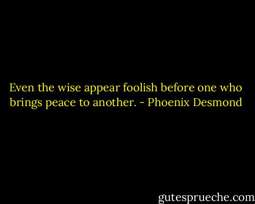 Even the wise appear foolish before one who brings peace to another. - Phoenix Desmond