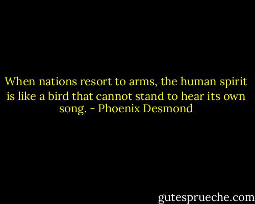 When nations resort to arms, the human spirit is like a bird that cannot stand to hear its own song. - Phoenix Desmond