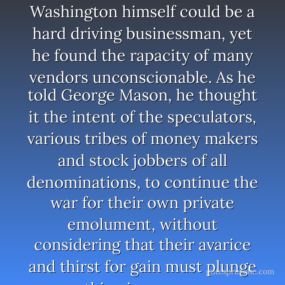 And shall we at last become the victims of our own abominable lust of gain? Forbid it, Heaven." Washington himself could be a hard driving businessman, yet he found the rapacity of many vendors unconscionable. As he told George Mason, he thought it the intent of the speculators, various tribes of money makers and stock jobbers of all denominations, to continue the war for their own private emolument, without considering that their avarice and thirst for gain must plunge everything in one common ruin. - Ron Chernow